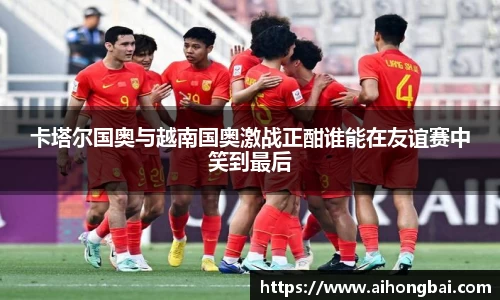 卡塔尔国奥与越南国奥激战正酣谁能在友谊赛中笑到最后